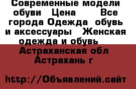 Современные модели обуви › Цена ­ 1 - Все города Одежда, обувь и аксессуары » Женская одежда и обувь   . Астраханская обл.,Астрахань г.